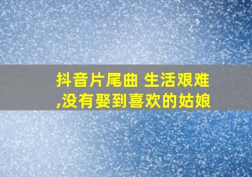 抖音片尾曲 生活艰难,没有娶到喜欢的姑娘